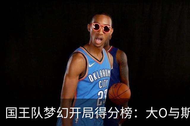 国王队梦幻开局得分榜：大O与斯托克斯齐名，阿卡夫紧随其后